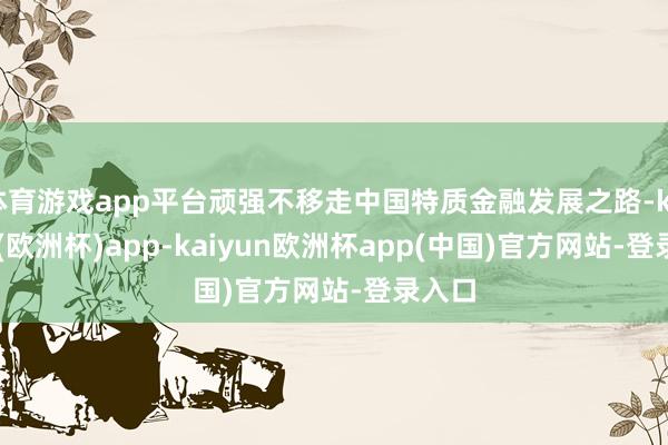 体育游戏app平台顽强不移走中国特质金融发展之路-kaiyun(欧洲杯)app-kaiyun欧洲杯app(中国)官方网站-登录入口