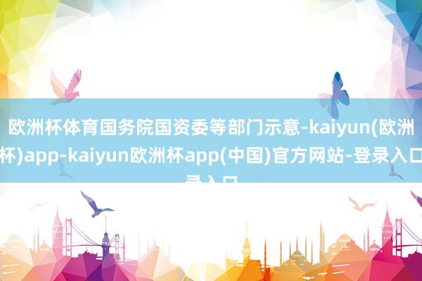 欧洲杯体育　　国务院国资委等部门示意-kaiyun(欧洲杯)app-kaiyun欧洲杯app(中国)官方网站-登录入口