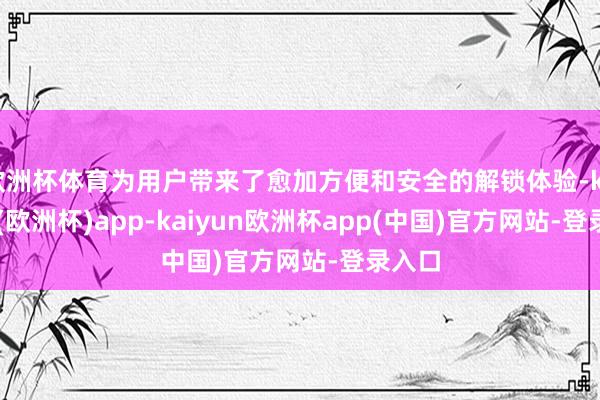 欧洲杯体育为用户带来了愈加方便和安全的解锁体验-kaiyun(欧洲杯)app-kaiyun欧洲杯app(中国)官方网站-登录入口