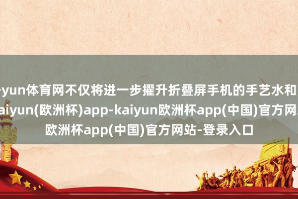 开yun体育网不仅将进一步擢升折叠屏手机的手艺水和煦用户体验-kaiyun(欧洲杯)app-kaiyun欧洲杯app(中国)官方网站-登录入口