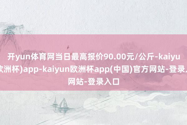 开yun体育网当日最高报价90.00元/公斤-kaiyun(欧洲杯)app-kaiyun欧洲杯app(中国)官方网站-登录入口