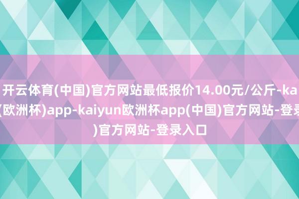 开云体育(中国)官方网站最低报价14.00元/公斤-kaiyun(欧洲杯)app-kaiyun欧洲杯app(中国)官方网站-登录入口