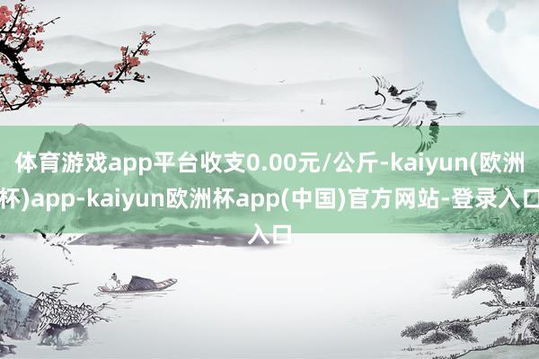 体育游戏app平台收支0.00元/公斤-kaiyun(欧洲杯)app-kaiyun欧洲杯app(中国)官方网站-登录入口