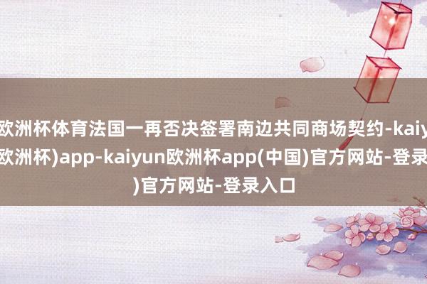 欧洲杯体育法国一再否决签署南边共同商场契约-kaiyun(欧洲杯)app-kaiyun欧洲杯app(中国)官方网站-登录入口