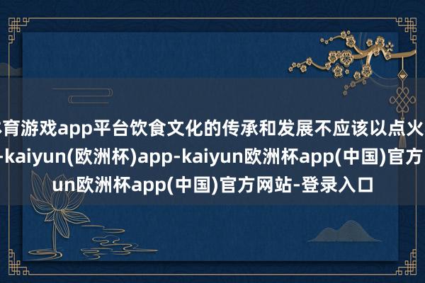 体育游戏app平台饮食文化的传承和发展不应该以点火稀薄物种为代价-kaiyun(欧洲杯)app-kaiyun欧洲杯app(中国)官方网站-登录入口