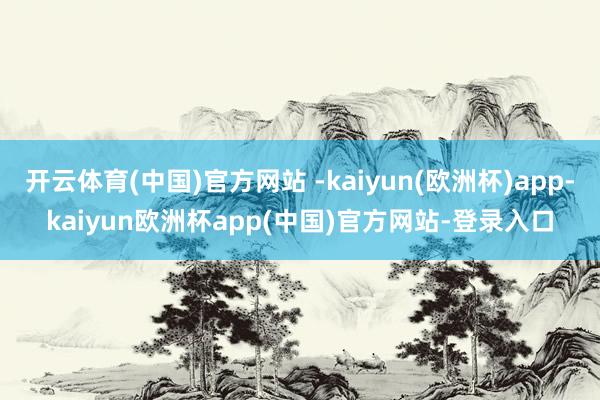 开云体育(中国)官方网站 -kaiyun(欧洲杯)app-kaiyun欧洲杯app(中国)官方网站-登录入口