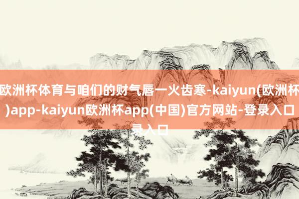 欧洲杯体育与咱们的财气唇一火齿寒-kaiyun(欧洲杯)app-kaiyun欧洲杯app(中国)官方网站-登录入口