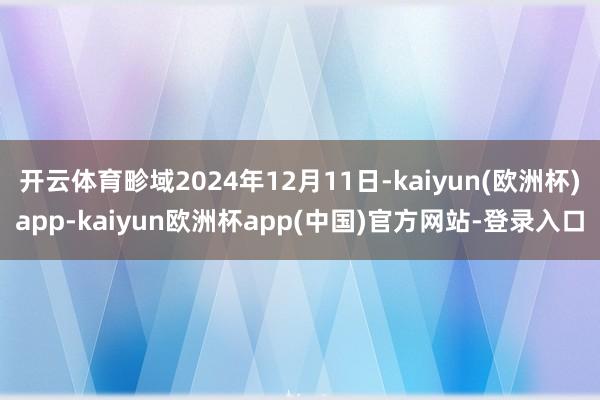 开云体育畛域2024年12月11日-kaiyun(欧洲杯)app-kaiyun欧洲杯app(中国)官方网站-登录入口