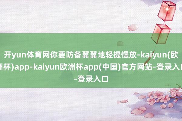 开yun体育网你要防备翼翼地轻提慢放-kaiyun(欧洲杯)app-kaiyun欧洲杯app(中国)官方网站-登录入口