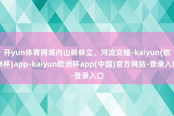 开yun体育网境内山岭林立、河流交错-kaiyun(欧洲杯)app-kaiyun欧洲杯app(中国)官方网站-登录入口