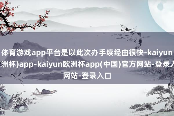 体育游戏app平台是以此次办手续经由很快-kaiyun(欧洲杯)app-kaiyun欧洲杯app(中国)官方网站-登录入口