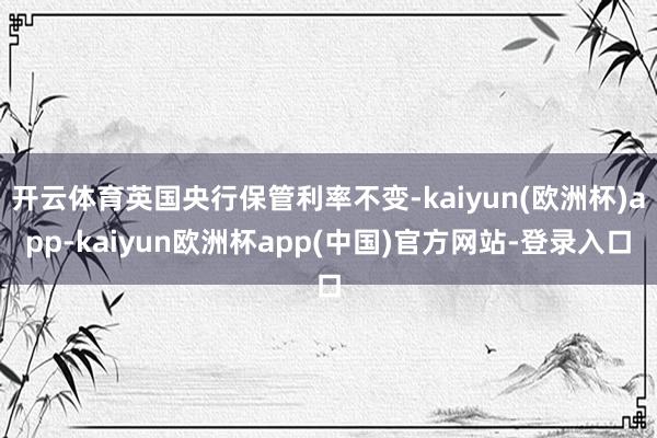 开云体育英国央行保管利率不变-kaiyun(欧洲杯)app-kaiyun欧洲杯app(中国)官方网站-登录入口