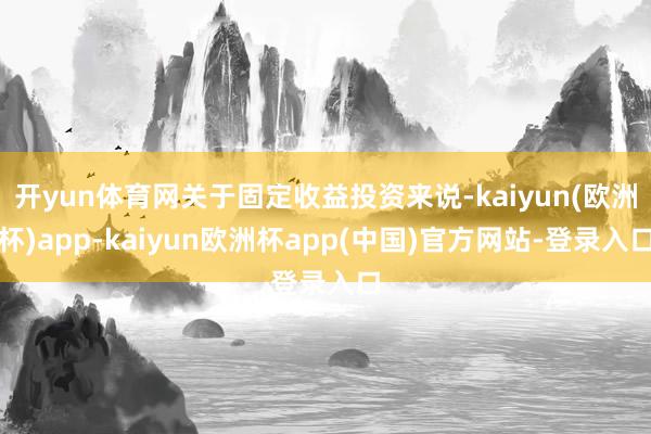 开yun体育网关于固定收益投资来说-kaiyun(欧洲杯)app-kaiyun欧洲杯app(中国)官方网站-登录入口