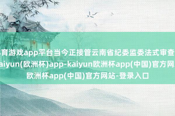 体育游戏app平台当今正接管云南省纪委监委法式审查和监察看望-kaiyun(欧洲杯)app-kaiyun欧洲杯app(中国)官方网站-登录入口